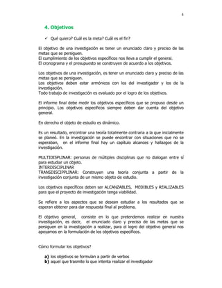 4


   4. Objetivos

      Qué quiero? Cuál es la meta? Cuál es el fin?

El objetivo de una investigación es tener un enunciado claro y preciso de las
metas que se persiguen.
El cumplimiento de los objetivos específicos nos lleva a cumplir el general.
El cronograma y el presupuesto se construyen de acuerdo a los objetivos.

Los objetivos de una investigación, es tener un enunciado claro y preciso de las
metas que se persiguen.
Los objetivos deben estar armónicos con los del investigador y los de la
investigación.
Todo trabajo de investigación es evaluado por el logro de los objetivos.

El informe final debe medir los objetivos específicos que se propuso desde un
principio. Los objetivos específicos siempre deben dar cuenta del objetivo
general.

En derecho el objeto de estudio es dinámico.

Es un resultado, encontrar una teoría totalmente contraria a la que inicialmente
se planeó. En la investigación se puede encontrar con situaciones que no se
esperaban, en el informe final hay un capítulo alcances y hallazgos de la
investigación.

MULTIDISPLINAR: personas de múltiples disciplinas que no dialogan entre sí
para estudiar un objeto.
INTERDISCIPLINAR
TRANSDISCIPPLINAR: Construyen una teoría conjunta a partir de la
investigación conjunta de un mismo objeto de estudio.

Los objetivos específicos deben ser ALCANZABLES, MEDIBLES y REALIZABLES
para que el proyecto de investigación tenga viabilidad.

Se refiere a los aspectos que se desean estudiar a los resultados que se
esperan obtener para dar respuesta final al problema.

El objetivo general, consiste en lo que pretendemos realizar en nuestra
investigación, es decir, el enunciado claro y preciso de las metas que se
persiguen en la investigación a realizar, para el logro del objetivo general nos
apoyamos en la formulación de los objetivos específicos.


Cómo formular los objetivos?

   a) los objetivos se formulan a partir de verbos
   b) aquel que trasmite lo que intenta realizar el investigador
 