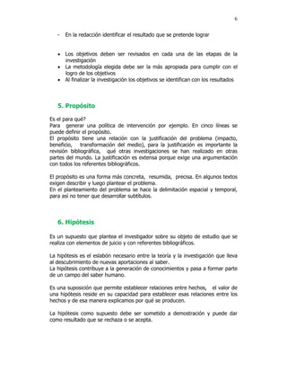 6


   -   En la redacción identificar el resultado que se pretende lograr


   • Los objetivos deben ser revisados en cada una de las etapas de la
     investigación
   • La metodología elegida debe ser la más apropiada para cumplir con el
     logro de los objetivos
   • Al finalizar la investigación los objetivos se identifican con los resultados



   5. Propósito

Es el para qué?
Para generar una política de intervención por ejemplo. En cinco líneas se
puede definir el propósito.
El propósito tiene una relación con la justificación del problema (impacto,
beneficio,    transformación del medio), para la justificación es importante la
revisión bibliográfica, qué otras investigaciones se han realizado en otras
partes del mundo. La justificación es extensa porque exige una argumentación
con todos los referentes bibliográficos.

El propósito es una forma más concreta, resumida, precisa. En algunos textos
exigen describir y luego plantear el problema.
En el planteamiento del problema se hace la delimitación espacial y temporal,
para así no tener que desarrollar subtítulos.



   6. Hipótesis

Es un supuesto que plantea el investigador sobre su objeto de estudio que se
realiza con elementos de juicio y con referentes bibliográficos.

La hipótesis es el eslabón necesario entre la teoría y la investigación que lleva
al descubrimiento de nuevas aportaciones al saber.
La hipótesis contribuye a la generación de conocimientos y pasa a formar parte
de un campo del saber humano.

Es una suposición que permite establecer relaciones entre hechos, el valor de
una hipótesis reside en su capacidad para establecer esas relaciones entre los
hechos y de esa manera explicamos por qué se producen.

La hipótesis como supuesto debe ser sometido a demostración y puede dar
como resultado que se rechaza o se acepta.
 