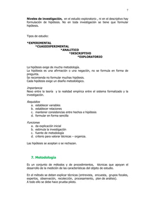 7


Niveles de investigación, en el estudio exploratorio , ni en el descriptivo hay
formulación de hipótesis. No en toda investigación se tiene que formular
hipótesis.


Tipos de estudio:

*EXPERIMENTAL
     *CUASIEXPERIMENTAL
                   *ANALITICO
                        *DESCRIPTIVO
                            *EXPLORATORIO


La hipótesis exige de mucha metodología.
La hipótesis es una afirmación o una negación, no se formula en forma de
pregunta.
Se recomienda no formular muchas hipótesis.
Cada hipótesis exige un diseño metodológico.

Importancia
Nexo entre la teoría y la realidad empírica entre el sistema formalizado y la
investigación.

Requisitos
   a.   establecer variables
   b.   establecer relaciones
   c.   mantener consistencias entre hechos e hipótesis
   d.   formular en forma sencilla

Funciones
   a.   da explicación inicial
   b.   estimula la investigación
   c.   fuente de metodología
   d.   criterio para valorar técnicas – organiza.

Las hipótesis se aceptan o se rechazan.



   7. Metodología

Es un conjunto de métodos y de procedimientos, técnicas que apoyan el
desarrollo de la medición de las características del objeto de estudio.

En el método se deben explicar técnicas (entrevista, encuesta, grupos focales,
expertos, observación, recolección, procesamiento, plan de análisis).
A todo ello se debe hace prueba piloto.
 