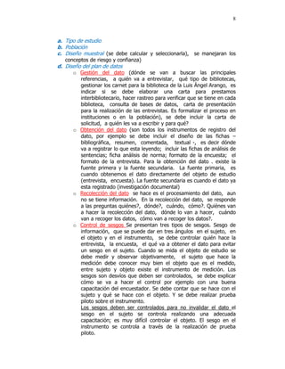 8



a. Tipo de estudio
b. Población
c. Diseño muestral (se debe calcular y seleccionarla), se manejaran los
   conceptos de riesgo y confianza)
d. Diseño del plan de datos
      o Gestión del dato (dónde se van a buscar las principales
        referencias, a quién va a entrevistar, qué tipo de bibliotecas,
        gestionar los carnet para la biblioteca de la Luis Ángel Arango, es
        indicar si se debe elaborar una carta para prestamos
        interbibliotecario, hacer rastreo para verificar que se tiene en cada
        biblioteca, consulta de bases de datos, carta de presentación
        para la realización de las entrevistas. Es formalizar el proceso en
        instituciones o en la población), se debe incluir la carta de
        solicitud, a quién les va a escribir y para qué?
      o Obtención del dato (son todos los instrumentos de registro del
        dato, por ejemplo se debe incluir el diseño de las fichas –
        bibliográfica, resumen, comentada, textual -, es decir dónde
        va a registrar lo que esta leyendo; incluir las fichas de análisis de
        sentencias; ficha análisis de norma; formato de la encuesta; el
        formato de la entrevista. Para la obtención del dato . existe la
        fuente primera y la fuente secundaria. La fuente primaria, es
        cuando obtenemos el dato directamente del objeto de estudio
        (entrevista, encuesta). La fuente secundaria es cuando el dato ya
        esta registrado (investigación documental)
      o Recolección del dato se hace es el procesamiento del dato, aun
        no se tiene información. En la recolección del dato, se responde
        a las preguntas quiénes?, dónde?, cuándo, cómo?. Quiénes van
        a hacer la recolección del dato, dónde lo van a hacer, cuándo
        van a recoger los datos, cómo van a recoger los datos?.
      o Control de sesgos Se presentan tres tipos de sesgos. Sesgo de
        información, que se puede dar en tres ángulos en el sujeto, en
        el objeto y en el instrumento, se debe controlar quién hace la
        entrevista, la encuesta, el qué va a obtener el dato para evitar
        un sesgo en el sujeto. Cuando se mida el objeto de estudio se
        debe medir y observar objetivamente, el sujeto que hace la
        medición debe conocer muy bien el objeto que es el medido,
        entre sujeto y objeto existe el instrumento de medición. Los
        sesgos son desvíos que deben ser controlados, se debe explicar
        cómo se va a hacer el control por ejemplo con una buena
        capacitación del encuestador. Se debe contar que se hace con el
        sujeto y qué se hace con el objeto. Y se debe realizar prueba
        piloto sobre el instrumento.
        Los sesgos deben ser controlados para no invalidar el dato el
        sesgo en el sujeto se controla realizando una adecuada
        capacitación; es muy difícil controlar el objeto. El sesgo en el
        instrumento se controla a través de la realización de prueba
        piloto.
 
