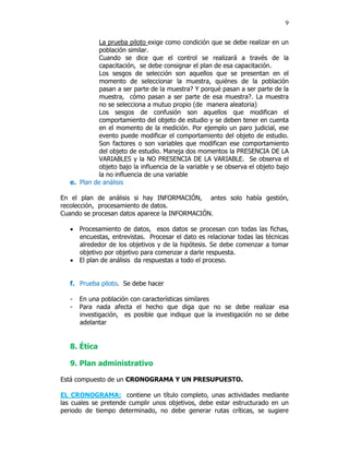 9


             La prueba piloto exige como condición que se debe realizar en un
             población similar.
             Cuando se dice que el control se realizará a través de la
             capacitación, se debe consignar el plan de esa capacitación.
             Los sesgos de selección son aquellos que se presentan en el
             momento de seleccionar la muestra, quiénes de la población
             pasan a ser parte de la muestra? Y porqué pasan a ser parte de la
             muestra, cómo pasan a ser parte de esa muestra?. La muestra
             no se selecciona a mutuo propio (de manera aleatoria)
             Los sesgos de confusión son aquellos que modifican el
             comportamiento del objeto de estudio y se deben tener en cuenta
             en el momento de la medición. Por ejemplo un paro judicial, ese
             evento puede modificar el comportamiento del objeto de estudio.
             Son factores o son variables que modifican ese comportamiento
             del objeto de estudio. Maneja dos momentos la PRESENCIA DE LA
             VARIABLES y la NO PRESENCIA DE LA VARIABLE. Se observa el
             objeto bajo la influencia de la variable y se observa el objeto bajo
             la no influencia de una variable
   e. Plan de análisis

En el plan de análisis si hay INFORMACIÓN, antes solo había gestión,
recolección, procesamiento de datos.
Cuando se procesan datos aparece la INFORMACIÓN.

   • Procesamiento de datos, esos datos se procesan con todas las fichas,
     encuestas, entrevistas. Procesar el dato es relacionar todas las técnicas
     alrededor de los objetivos y de la hipótesis. Se debe comenzar a tomar
     objetivo por objetivo para comenzar a darle respuesta.
   • El plan de análisis da respuestas a todo el proceso.


   f. Prueba piloto. Se debe hacer

   -   En una población con características similares
   -   Para nada afecta el hecho que diga que no se debe realizar esa
       investigación, es posible que indique que la investigación no se debe
       adelantar


   8. Ética

   9. Plan administrativo

Está compuesto de un CRONOGRAMA Y UN PRESUPUESTO.

EL CRONOGRAMA: contiene un título completo, unas actividades mediante
las cuales se pretende cumplir unos objetivos, debe estar estructurado en un
periodo de tiempo determinado, no debe generar rutas críticas, se sugiere
 