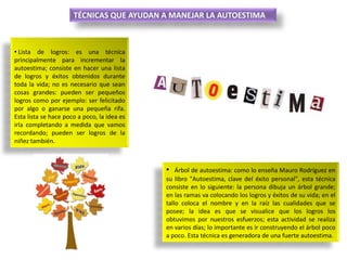 TÉCNICAS QUE AYUDAN A MANEJAR LA AUTOESTIMA

• Lista de logros: es una técnica
principalmente para incrementar la
autoestima; consiste en hacer una lista
de logros y éxitos obtenidos durante
toda la vida; no es necesario que sean
cosas grandes: pueden ser pequeños
logros como por ejemplo: ser felicitado
por algo o ganarse una pequeña rifa.
Esta lista se hace poco a poco, la idea es
irla completando a medida que vamos
recordando; pueden ser logros de la
niñez también.

•

Árbol de autoestima: como lo enseña Mauro Rodríguez en
su libro "Autoestima, clave del éxito personal", esta técnica
consiste en lo siguiente: la persona dibuja un árbol grande;
en las ramas va colocando los logros y éxitos de su vida; en el
tallo coloca el nombre y en la raíz las cualidades que se
posee; la idea es que se visualice que los logros los
obtuvimos por nuestros esfuerzos; esta actividad se realiza
en varios días; lo importante es ir construyendo el árbol poco
a poco. Esta técnica es generadora de una fuerte autoestima.

 