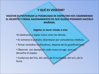 Y QUÉ ES VEGETAR?
VEGETAR ES POSTERGAR LA POSIBILIDAD DE DISFRUTAR HOY, ESGRIMIENDO
EL INCIERTO Y FRÁGIL RAZONAMIENTO DE QUE QUIZÁS PODAMOS HACERLO
MAÑANA.
Vegetar es tener miedo a vivir.
•Es dedicarse a espiar como viven los demás.
• Es tomarse la presión, deambular por consultorios médicos.
• Tomar remedios multicolores, alejarse de las gratificaciones.
• Observar con decepción cada nueva arruga que nos
devuelve el espejo.
• Cuidarnos del frío, del calor, de la humedad, del sol y de la
lluvia.

 