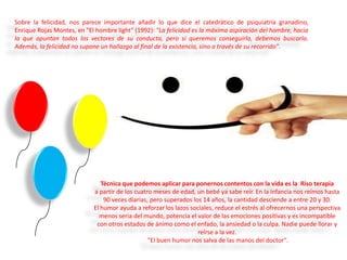 Sobre la felicidad, nos parece importante añadir lo que dice el catedrático de psiquiatría granadino,
Enrique Rojas Montes, en "El hombre light" (1992): "La felicidad es la máxima aspiración del hombre, hacia
la que apuntan todos los vectores de su conducta, pero si queremos conseguirla, debemos buscarla.
Además, la felicidad no supone un hallazgo al final de la existencia, sino a través de su recorrido".

Técnica que podemos aplicar para ponernos contentos con la vida es la Riso terapia
a partir de los cuatro meses de edad, un bebé ya sabe reír. En la infancia nos reímos hasta
90 veces diarias, pero superados los 14 años, la cantidad desciende a entre 20 y 30.
El humor ayuda a reforzar los lazos sociales, reduce el estrés al ofrecernos una perspectiva
menos seria del mundo, potencia el valor de las emociones positivas y es incompatible
con otros estados de ánimo como el enfado, la ansiedad o la culpa. Nadie puede llorar y
reírse a la vez.
"El buen humor nos salva de las manos del doctor".

 
