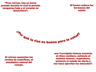 “Tras reírnos, hay un breve
período durante el cual la presión
sanguínea baja y el corazón se
desacelera”,

Al reírnos aumentan los
niveles de endorfinas, el
anestésico natural del
cuerpo.

El humor reduce las
hormonas del
estrés

una “carcajada intensa aumenta
el ritmo cardíaco, estimula al
sistema inmune, respiratorio,
potencia el estado de alerta y
nos hace ejercitar los músculos”.

 