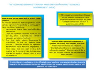 Otra técnica que se puede aplicar es con Frases
positivas
La conducta de lecturas de frases positivas puede
reforzar o premiar otra conducta. La técnica, por lo
tanto consiste en lo siguiente:
1. Hacemos una lista de frases que hablen bien
de nosotros .
2. Luego nos repetimos las frases, puede ser una
por día, antes o durante una actividad
agradable que estemos haciendo.
3. Esto tiene varios efectos: incrementa la
probabilidad de que nos digamos cosas
positivas a nosotros mismos; el repetirnos
determinadas frases hace que empecemos a
hacer cosas para que sean ciertas; todo
empieza por la mente: si nos decimos cosas
positivas de nosotros mismos, esto a la larga
nos va a ocurrir.

Miremos por un momento un vicio que
muchos tenemos: nos decimos cosas
negativas cuando hacemos algo mal, pero
cuando hacemos cosas positivas lo
pasamos desapercibido.

Enseñar a rebatir pensamientos pesimistas
aprender a atacar los pensamientos malsanos:
•Trabajando con técnicas de autoayuda.
•Girando la situación ante la creencia que “la
mala suerte nos ataca”, debemos tratar de dar la
vuelta a la situación o pensar que siempre podría
haber sido peor.

El optimista no es aquél que no ve las dificultades, sino aquél que no se asusta ante ellas, ni se echa
para atrás. Por eso podemos afirmar que las dificultades son ventajas, las dificultades maduran a las
personas, las hacen crecer.

 