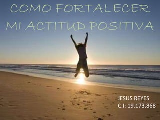 COMO FORTALECER
MI ACTITUD POSITIVA
JESUS REYES
C.I: 19.173.868
 