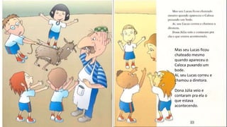 Mas seu Lucas ficou
chateado mesmo
quando apareceu o
Caloca puxando um
bode.
Aí, seu Lucas correu e
chamou a diretora.
Dona Júlia veio e
contaram pra ela o
que estava
acontecendo.
 