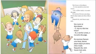 Seu Lucas se
desculpava:
- É, mas eu não tive
troco?
- Aí, o senhor anota, e
no outro dia paga.
Os meninos fizeram
uma festa, deram
pique-pique pra dona
Júlia e tudo.
Naquele dia, nem
houve mais aula.
 