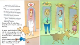 Mas o melhor de tudo é que
todos do bairro ficaram sabendo
do caso.
E, agora, seu Pedro da farmácia
não dá mais compridos de troco,
seu Ângelo do mercado não dá
mais mercadoria como se fosse
dinheiro.
Afinal, ninguém quer receber um
bode em pagamento, como se
fosse dinheiro. É, ou não é?
 