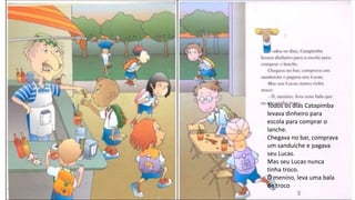 Todos os dias Catapimba
levava dinheiro para
escola para comprar o
lanche.
Chegava no bar, comprava
um sanduíche e pagava
seu Lucas.
Mas seu Lucas nunca
tinha troco.
Ô menino, leva uma bala
de troco
 