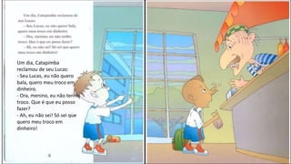 Um dia, Catapimba
reclamou de seu Lucas:
- Seu Lucas, eu não quero
bala, quero meu troco em
dinheiro.
- Ora, menino, eu não tenho
troco. Que é que eu posso
fazer?
- Ah, eu não sei! Só sei que
quero meu troco em
dinheiro!
 