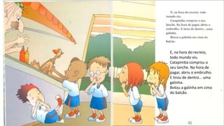 E, na hora do recreio,
todo mundo viu.
Catapimba comprou o
seu lanche. Na hora de
pagar, abriu o embrulho.
E tirou de dentro... uma
galinha.
Botou a galinha em cima
do balcão.
 