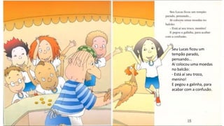 Seu Lucas ficou um
tempão parado,
pensando...
Aí colocou uma moedas
no balcão:
- Está aí seu troco,
menino!
E pegou a galinha, para
acabar com a confusão.
 