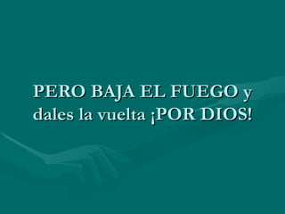 PERO BAJA EL FUEGO y dales la vuelta ¡POR DIOS! 