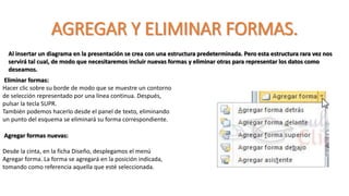 AGREGAR Y ELIMINAR FORMAS.
Al insertar un diagrama en la presentación se crea con una estructura predeterminada. Pero esta estructura rara vez nos
servirá tal cual, de modo que necesitaremos incluir nuevas formas y eliminar otras para representar los datos como
deseamos.
Eliminar formas:
Hacer clic sobre su borde de modo que se muestre un contorno
de selección representado por una línea continua. Después,
pulsar la tecla SUPR.
También podemos hacerlo desde el panel de texto, eliminando
un punto del esquema se eliminará su forma correspondiente.
Agregar formas nuevas:
Desde la cinta, en la ficha Diseño, desplegamos el menú
Agregar forma. La forma se agregará en la posición indicada,
tomando como referencia aquella que esté seleccionada.
 