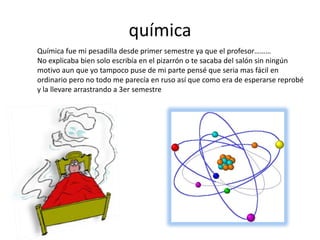 química
Química fue mi pesadilla desde primer semestre ya que el profesor………
No explicaba bien solo escribía en el pizarrón o te sacaba del salón sin ningún
motivo aun que yo tampoco puse de mi parte pensé que seria mas fácil en
ordinario pero no todo me parecía en ruso así que como era de esperarse reprobé
y la llevare arrastrando a 3er semestre
 