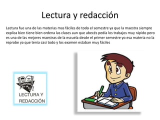 Lectura y redacción
Lectura fue una de las materias mas fáciles de todo el semestre ya que la maestra siempre
explica bien tiene bien ordena las clases aun que abecés pedía los trabajos muy rápido pero
es una de las mejores maestras de la escuela desde el primer semestre yo esa materia no la
reprobe ya que tenia casi todo y los examen estaban muy fáciles
 