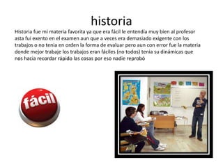 historia
Historia fue mi materia favorita ya que era fácil le entendía muy bien al profesor
asta fui exento en el examen aun que a veces era demasiado exigente con los
trabajos o no tenia en orden la forma de evaluar pero aun con error fue la materia
donde mejor trabaje los trabajos eran fáciles (no todos) tenia su dinámicas que
nos hacia recordar rápido las cosas por eso nadie reprobó
 