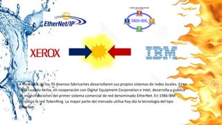 A mediados de los 70 diversos fabricantes desarrollaron sus propios sistemas de redes locales. Es en
1980 cuando Xerox, en cooperación con Digital Equipment Corporation e Intel, desarrolla y publica
las especificaciones del primer sistema comercial de red denominado EtherNet. En 1986 IBM
introdujo la red TokenRing. La mayor parte del mercado utiliza hoy día la tecnología del tipo
EtherNet.
 