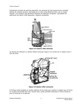 ¿Cómo Funciona?
Aparatos fotográficos Preparado por Patricio Barros
Antonio Bravo
3
Empleando formatos de película pequeños, las cámaras de tubo proporcionan ventajas
ópticas de carácter decisivo, derivadas de su más corta distancia focal y de un mayor
angular. Los modelos más perfectos disponen de telémetro acoplado, velocidades de
obturación de hasta 1/250 segundos y objetivo cambiable.
Figura 3.5 Cámara réflex binocular
La cámara de reflexión (o cámara réflex) binocular (figura 3.5) consta de un órgano visor y
otro de toma.
Figura 3.6 Cámara réflex monocular
El enfoque está acoplado en ambos órganos de tal modo que cuando la imagen que se forma
en la placa esmerilada del visor resulta clara, queda también enfocada al mismo tiempo la
que se proyecta en la película.
 