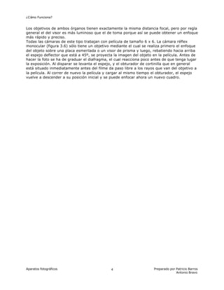 ¿Cómo Funciona?
Aparatos fotográficos Preparado por Patricio Barros
Antonio Bravo
4
Los objetivos de ambos órganos tienen exactamente la misma distancia focal, pero por regla
general el del visor es más luminoso que el de toma porque así se puede obtener un enfoque
más rápido y preciso.
Todas las cámaras de este tipo trabajan con película de tamaño 6 x 6. La cámara réflex
monocular (figura 3.6) sólo tiene un objetivo mediante el cual se realiza primero el enfoque
del objeto sobre una placa esmerilada o un visor de prisma y luego, rebatiendo hacia arriba
el espejo deflector que está a 45º, se proyecta la imagen del objeto en la película. Antes de
hacer la foto se ha de graduar el diafragma, el cual reacciona poco antes de que tenga lugar
la exposición. Al disparar se levanta el espejo, y el obturador de cortinilla que en general
está situado inmediatamente antes del filme da paso libre a los rayos que van del objetivo a
la película. Al correr de nuevo la película y cargar al mismo tiempo el obturador, el espejo
vuelve a descender a su posición inicial y se puede enfocar ahora un nuevo cuadro.
 