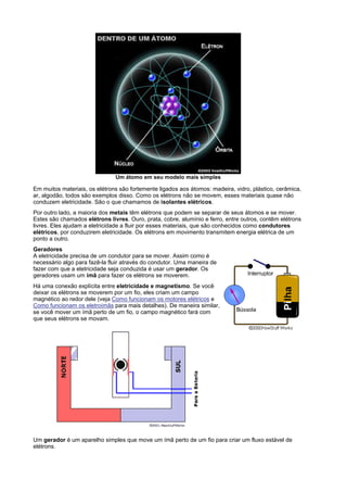 Um átomo em seu modelo mais simples

Em muitos materiais, os elétrons são fortemente ligados aos átomos: madeira, vidro, plástico, cerâmica,
ar, algodão, todos são exemplos disso. Como os elétrons não se movem, esses materiais quase não
conduzem eletricidade. São o que chamamos de isolantes elétricos.
Por outro lado, a maioria dos metais têm elétrons que podem se separar de seus átomos e se mover.
Estes são chamados elétrons livres. Ouro, prata, cobre, alumínio e ferro, entre outros, contêm elétrons
livres. Eles ajudam a eletricidade a fluir por esses materiais, que são conhecidos como condutores
elétricos, por conduzirem eletricidade. Os elétrons em movimento transmitem energia elétrica de um
ponto a outro.
Geradores
A eletricidade precisa de um condutor para se mover. Assim como é
necessário algo para fazê-la fluir através do condutor. Uma maneira de
fazer com que a eletricidade seja conduzida é usar um gerador. Os
geradores usam um ímã para fazer os elétrons se moverem.
Há uma conexão explícita entre eletricidade e magnetismo. Se você
deixar os elétrons se moverem por um fio, eles criam um campo
magnético ao redor dele (veja Como funcionam os motores elétricos e
Como funcionam os eletroímãs para mais detalhes). De maneira similar,
se você mover um ímã perto de um fio, o campo magnético fará com
que seus elétrons se movam.




Um gerador é um aparelho simples que move um ímã perto de um fio para criar um fluxo estável de
elétrons.
 