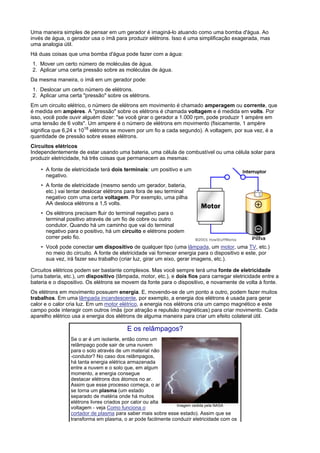 Uma maneira simples de pensar em um gerador é imaginá-lo atuando como uma bomba d'água. Ao
invés de água, o gerador usa o ímã para produzir elétrons. Isso é uma simplificação exagerada, mas
uma analogia útil.
Há duas coisas que uma bomba d'água pode fazer com a água:
1. Mover um certo número de moléculas de água.
2. Aplicar uma certa pressão sobre as moléculas de água.
Da mesma maneira, o ímã em um gerador pode:
1. Deslocar um certo número de elétrons.
2. Aplicar uma certa "pressão" sobre os elétrons.
Em um circuito elétrico, o número de elétrons em movimento é chamado amperagem ou corrente, que
é medida em ampères. A "pressão" sobre os elétrons é chamada voltagem e é medida em volts. Por
isso, você pode ouvir alguém dizer: "se você girar o gerador a 1.000 rpm, pode produzir 1 ampère em
uma tensão de 6 volts". Um ampere é o número de elétrons em movimento (fisicamente, 1 ampère
significa que 6,24 x 1018 elétrons se movem por um fio a cada segundo). A voltagem, por sua vez, é a
quantidade de pressão sobre esses elétrons.
Circuitos elétricos
Independentemente de estar usando uma bateria, uma célula de combustível ou uma célula solar para
produzir eletricidade, há três coisas que permanecem as mesmas:

    • A fonte de eletricidade terá dois terminais: um positivo e um
      negativo.
    • A fonte de eletricidade (mesmo sendo um gerador, bateria,
      etc.) vai tentar deslocar elétrons para fora de seu terminal
      negativo com uma certa voltagem. Por exemplo, uma pilha
      AA desloca elétrons a 1,5 volts.
    • Os elétrons precisam fluir do terminal negativo para o
      terminal positivo através de um fio de cobre ou outro
      condutor. Quando há um caminho que vai do terminal
      negativo para o positivo, há um circuito e elétrons podem
      correr pelo fio.
    • Você pode conectar um dispositivo de qualquer tipo (uma lâmpada, um motor, uma TV, etc.)
      no meio do circuito. A fonte de eletricidade vai fornecer energia para o dispositivo e este, por
      sua vez, irá fazer seu trabalho (criar luz, girar um eixo, gerar imagens, etc.).

Circuitos elétricos podem ser bastante complexos. Mas você sempre terá uma fonte de eletricidade
(uma bateria, etc.), um dispositivo (lâmpada, motor, etc.), e dois fios para carregar eletricidade entre a
bateria e o dispositivo. Os elétrons se movem da fonte para o dispositivo, e novamente de volta à fonte.
Os elétrons em movimento possuem energia. E, movendo-se de um ponto a outro, podem fazer muitos
trabalhos. Em uma lâmpada incandescente, por exemplo, a energia dos elétrons é usada para gerar
calor e o calor cria luz. Em um motor elétrico, a energia nos elétrons cria um campo magnético e este
campo pode interagir com outros ímãs (por atração e repulsão magnéticas) para criar movimento. Cada
aparelho elétrico usa a energia dos elétrons de alguma maneira para criar um efeito colateral útil.

                                         E os relâmpagos?
                 Se o ar é um isolante, então como um
                 relâmpago pode sair de uma nuvem
                 para o solo através de um material não
                 -condutor? No caso dos relâmpagos,
                 há tanta energia elétrica armazenada
                 entre a nuvem e o solo que, em algum
                 momento, a energia consegue
                 destacar elétrons dos átomos no ar.
                 Assim que esse processo começa, o ar
                 se torna um plasma (um estado
                 separado de matéria onde há muitos
                 elétrons livres criados por calor ou alta
                                                              Imagem cedida pela NASA
                 voltagem - veja Como funciona o
                 cortador de plasma para saber mais sobre esse estado). Assim que se
                 transforma em plasma, o ar pode facilmente conduzir eletricidade com os
 