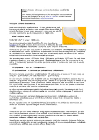 elétrons livres e o relâmpago acontece através desse condutor de
                plasma.
                Esse mesmo processo permite que uma faísca passe pelos condutores
                de uma vela de ignição ou de um arma de choque e também carregue
                eletricidade através de um tubo fluorescente.


Voltagem, corrente e resistência

Leve em consideração uma tomada de 120 volts e imagine que você
liga um aquecedor de ambientes nessa tomada. Meça a quantidade de
corrente fluindo da tomada para o aquecedor, e você verá que são 10
ampères. Isso significa que é um aquecedor de 1.200 watts.

   Volts * ampères = watts

Então 120 volts * 10 amps = 1.200 watts.
Isso serve para qualquer aparelho elétrico. Se você conecta uma
torradeira e ela usa 5 ampères, é uma torradeira de 600 watts. Se você
conecta uma lâmpada e ela consome 1/2 ampère, é uma lâmpada de 60 watts.
Vamos supor que você ligue o aquecedor de ambientes, saia e observe o medidor de força. O objetivo
do medidor de força é medir a quantidade de eletricidade utilizada em sua casa para que a companhia
de luz possa cobrá-lo. Vamos supor que mais nada na casa esteja ligado, de maneira que o medidor
esteja medindo apenas a eletricidade usada pelo aquecedor.
Seu aquecedor está usando 1.200 watts. Isto é 1,2 kilowatts, um kilowatt é 1.000 watts. Se você deixar
o aquecedor ligado por uma hora, vai consumir 1,2 quilowatt/hora de força. Se a companhia de luz
cobrar 10 centavos por quilowatt-hora, então sua conta será de 12 centavos por cada hora de uso do
aquecedor.

   1.2 quilowatts * 1 hora = 1.2 quilowatt-hora
   1.2 quilowatt-hora * 10 centavos por quilowatt-hora = 12 centavos

Da mesma maneira, se você tiver uma lâmpada de 100 watts e deixá-la ligada por 10 reais horas, vai
consumir 1 quilowatt-hora (100 watts * 10 horas = 1 quilowatt-hora).
Se você tem uma bomba de calor de 20.000 watts e a deixa ligada por cinco horas todos os dias, vai
consumir 100 quilowatts-hora por dia (20 quilowatts * 5 horas = 100 quilowatt-hora) ou 10 dólares de luz
por dia se um quilowatt-hora custar 10 centavos. Se fizer isso por um mês, sua bomba de calor custa
(30 * R$ 10,00) R$ 300,00 por mês. É por isso que sua conta de luz fica tão alta quando o clima está
muito frio. A bomba de calor consome muita energia.
As três unidades mais básicas em eletricidade são voltagem (V), corrente (I) e resistência (r). Como
discutido antes, a voltagem é medida em volts, e a corrente é medida em ampères. A resistência é
medida em ohms.
Podemos continuar com a analogia da água para entender sobre resistência. A voltagem é
equivalente à pressão da água, a corrente é equivalente à taxa de fluxo e a resistência é como o
tamanho do cano.
Há uma equação básica em engenharia elétrica que diz como os três termos são relacionados. Ela
afirma que a corrente é igual a voltagem dividida pela resistência.

   I = V/r

Vamos supor que você tenha um tanque de água pressurizada conectado a uma mangueira que está
sendo usada para molhar o jardim. O que acontece se você aumentar a pressão no tanque? Pode-se
supor que isso fará sair mais água da mangueira. O mesmo acontece em um sistema elétrico:
aumentar a voltagem vai fazer mais corrente fluir.
Suponhamos que você aumente o diâmetro da mangueira e de todos os ajustes do tanque. Sabe que
provavelmente isso também fará sair mais água da mangueira. É o mesmo que diminuir a resistência
em um sistema elétrico, pois aumenta o fluxo de corrente.
 
