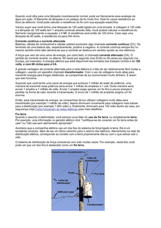 Quando você olha para uma lâmpada incandescente normal, pode ver fisicamente essa analogia da
água em ação. O filamento da lâmpada é um pedaço de fio muito fino. Este fio causa resistência ao
fluxo de elétrons. Você pode calcular a resistência do fio com sua equação específica.
Vamos supor que você tenha uma lâmpada de 120 watts ligada em uma tomada. A voltagem é 120 volts
e a lâmpada de 120 watts tem 1 ampère correndo através dela. Você poderá calcular a resistência do
filamento reorganizando a equação: r = V/I. A resistência será então de 120 ohms. Caso seja uma
lâmpada de 60 watts, a resistência irá para 240 ohms.
Corrente contínua x corrente alternada
Baterias, células de combustível e células solares produzem algo chamado corrente contínua (CC). Os
terminais de uma bateria são, respectivamente, positivo e negativo. A corrente contínua sempre flui no
mesmo sentido entre eles (lembre-se que a corrente se desloca em sentido oposto ao dos elétrons).
A força que vem de uma usina de energia, por outro lado, é chamada corrente alternada (CA). O
sentido da corrente reverte, ou alterna, 60 vezes por segundo (nos EUA) ou 50 vezes por segundo (na
Europa, por exemplo). A energia elétrica que está disponível nas tomadas dos Estados Unidos é de 120
volts, e com 60 ciclos para a CA.
A grande vantagem da corrente alternada para a rede elétrica é o fato de ser relativamente fácil mudar a
voltagem, usando um aparelho chamado transformador. Com o uso de voltagens muito altas para
transmitir energia para longas distâncias, as companhias de luz economizam muito dinheiro. É assim
que isso funciona.
Supondo que você tenha uma usina de energia que produza 1 milhão de watts de potência, uma
maneira de transmitir essa potência seria enviar 1 milhão de ampères a 1 volt. Outra maneira seria
enviar 1 ampère a 1 milhão de volts. Enviar 1 ampère exige apenas um fio fino e pouca energia é
perdida na forma de calor durante a transmissão. O envio de 1 milhão de ampères exigiria um fio
enorme.
Então, para transmissão de energia, as companhias de luz utilizam voltagens muito altas para
transmissão (por exemplo 1 milhão de volts), depois diminuem novamente para voltagens mais baixas
para a distribuição (por exemplo 1.000 volts) e, finalmente, diminuem para 120 volts dentro da casa, por
segurança (veja Como funcionam as redes elétricas para mais detalhes).
Fio terra
Quando o assunto é eletricidade, você sempre ouve falar do uso do fio terra, ou simplesmente terra.
Por exemplo, uma informação no gerador elétrico dirá: "certifique-se de conectar um fio terra antes de
usar" ou "não use sem aterramento apropriado".
Acontece que a companhia elétrica usa um dos fios do sistema de força ligado à terra. Ela é um
excelente condutor, além de ser um ótimo caminho para o retorno dos elétrons. Aterramento na rede de
distribuição elétrica, corresponde ao contato com a terra propriamente dita ou com o que estiver sob o
solo.
O sistema de distribuição de força conecta-se com solo muitas vezes. Por exemplo, nesta foto você
pode ver que um dos fios é destacado como um fio terra.
 
