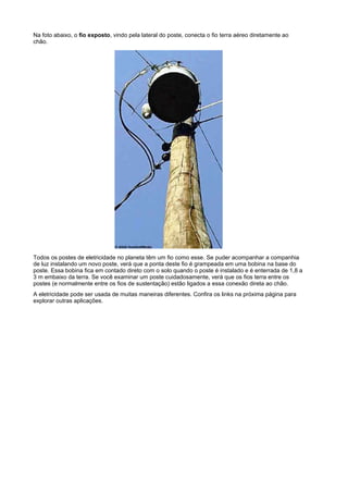 Na foto abaixo, o fio exposto, vindo pela lateral do poste, conecta o fio terra aéreo diretamente ao
chão.




Todos os postes de eletricidade no planeta têm um fio como esse. Se puder acompanhar a companhia
de luz instalando um novo poste, verá que a ponta deste fio é grampeada em uma bobina na base do
poste. Essa bobina fica em contado direto com o solo quando o poste é instalado e é enterrada de 1,8 a
3 m embaixo da terra. Se você examinar um poste cuidadosamente, verá que os fios terra entre os
postes (e normalmente entre os fios de sustentação) estão ligados a essa conexão direta ao chão.
A eletricidade pode ser usada de muitas maneiras diferentes. Confira os links na próxima página para
explorar outras aplicações.
 
