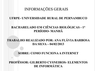 INFORMAÇÕES GERAIS

 UFRPE- UNIVERSIDADE RURAL DE PERNAMBUCO

  BACHARELADO EM CIÊNCIAS BIOLÓGICAS - 1°
            PERÍODO- MANHÃ

TRABALHO REALIZADO POR: ANA FLÁVIA BARBOSA
            DA SILVA – 04/02/2013

     SOBRE: COMO FUNCIONA A INTERNET

 PROFESSOR: GILBERTO CYSNEIROS- ELEMENTOS
              DE INFORMÁTICA
 