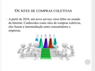 OS SITES DE COMPRAS COLETIVAS
   A partir de 2010, um novo serviço virou febre no mundo
    da Internet. Conhecidos como sites de compras coletivas,
    eles fazem a intermediação entre consumidores e
    empresas.
 