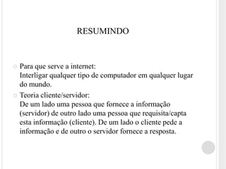 RESUMINDO


 Para que serve a internet:
  Interligar qualquer tipo de computador em qualquer lugar
  do mundo.
 Teoria cliente/servidor:
  De um lado uma pessoa que fornece a informação
  (servidor) de outro lado uma pessoa que requisita/capta
  esta informação (cliente). De um lado o cliente pede a
  informação e de outro o servidor fornece a resposta.
 