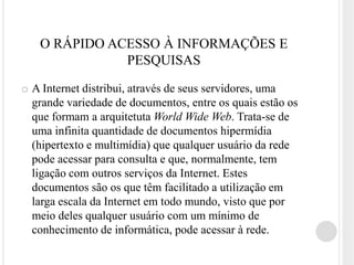 O RÁPIDO ACESSO À INFORMAÇÕES E
              PESQUISAS

o A Internet distribui, através de seus servidores, uma
  grande variedade de documentos, entre os quais estão os
  que formam a arquitetuta World Wide Web. Trata-se de
  uma infinita quantidade de documentos hipermídia
  (hipertexto e multimídia) que qualquer usuário da rede
  pode acessar para consulta e que, normalmente, tem
  ligação com outros serviços da Internet. Estes
  documentos são os que têm facilitado a utilização em
  larga escala da Internet em todo mundo, visto que por
  meio deles qualquer usuário com um mínimo de
  conhecimento de informática, pode acessar à rede.
 
