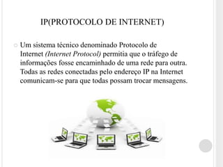 IP(PROTOCOLO DE INTERNET)

   Um sistema técnico denominado Protocolo de
    Internet (Internet Protocol) permitia que o tráfego de
    informações fosse encaminhado de uma rede para outra.
    Todas as redes conectadas pelo endereço IP na Internet
    comunicam-se para que todas possam trocar mensagens.
 