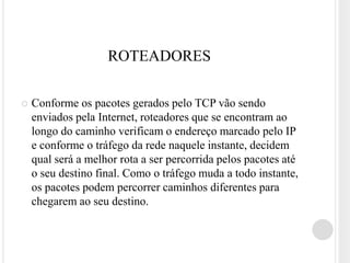 ROTEADORES

   Conforme os pacotes gerados pelo TCP vão sendo
    enviados pela Internet, roteadores que se encontram ao
    longo do caminho verificam o endereço marcado pelo IP
    e conforme o tráfego da rede naquele instante, decidem
    qual será a melhor rota a ser percorrida pelos pacotes até
    o seu destino final. Como o tráfego muda a todo instante,
    os pacotes podem percorrer caminhos diferentes para
    chegarem ao seu destino.
 