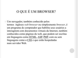 O QUE É UM BROWSER?

   Um navegador, também conhecido pelos
    termos ingleses web browser ou simplesmente browser, é
    um programa de computador que habilita seus usuários a
    interagirem com documentos virtuais da Internet, também
    conhecidos como páginas da web, que podem ser escritas
    em linguagens como HTML, ASP, PHP, com ou sem
    linguagens como o CSS e que estão hospedadas
    num servidor Web.
 