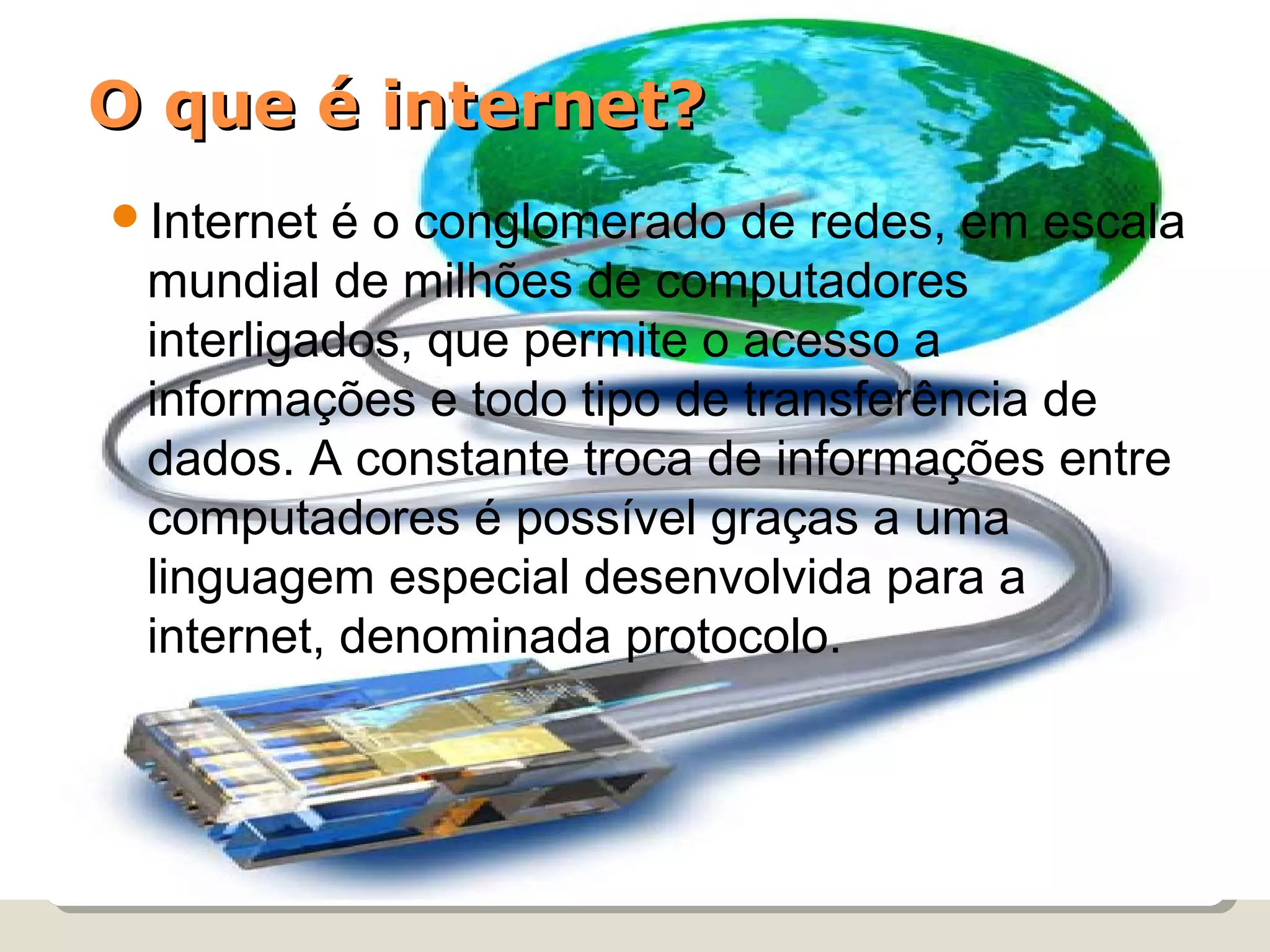 O que é internet?
Internet é o conglomerado de redes, em escala
 mundial de milhões de computadores
 interligados, que permite o acesso a
 informações e todo tipo de transferência de
 dados. A constante troca de informações entre
 computadores é possível graças a uma
 linguagem especial desenvolvida para a
 internet, denominada protocolo.
 