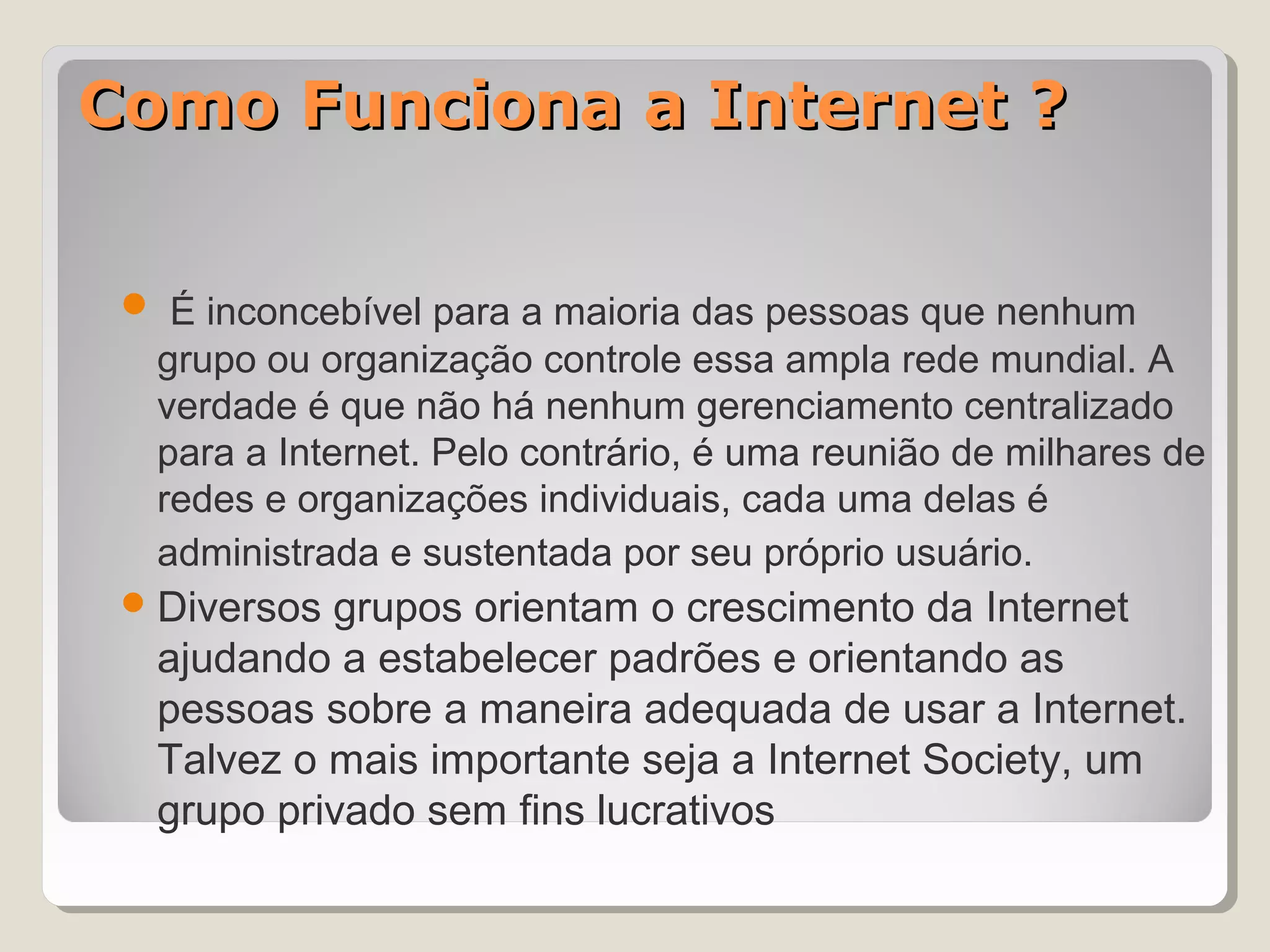 Como Funciona a Internet ?


  É inconcebível para a maioria das pessoas que nenhum
  grupo ou organização controle essa ampla rede mundial. A
  verdade é que não há nenhum gerenciamento centralizado
  para a Internet. Pelo contrário, é uma reunião de milhares de
  redes e organizações individuais, cada uma delas é
  administrada e sustentada por seu próprio usuário.
  Diversosgrupos orientam o crescimento da Internet
  ajudando a estabelecer padrões e orientando as
  pessoas sobre a maneira adequada de usar a Internet.
  Talvez o mais importante seja a Internet Society, um
  grupo privado sem fins lucrativos
 