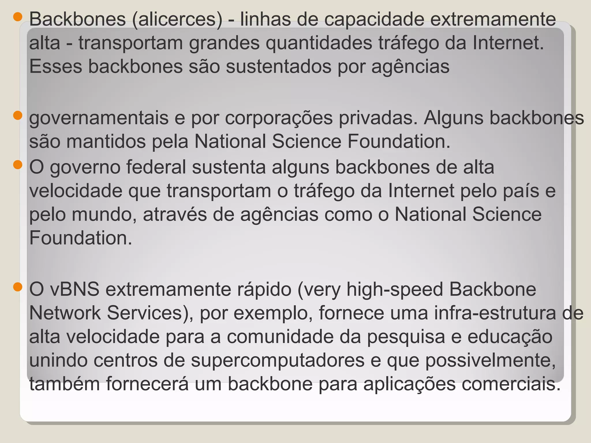  Backbones   (alicerces) - linhas de capacidade extremamente
 alta - transportam grandes quantidades tráfego da Internet.
 Esses backbones são sustentados por agências

 governamentais  e por corporações privadas. Alguns backbones
  são mantidos pela National Science Foundation.
 O governo federal sustenta alguns backbones de alta
  velocidade que transportam o tráfego da Internet pelo país e
  pelo mundo, através de agências como o National Science
  Foundation.

O  vBNS extremamente rápido (very high-speed Backbone
 Network Services), por exemplo, fornece uma infra-estrutura de
 alta velocidade para a comunidade da pesquisa e educação
 unindo centros de supercomputadores e que possivelmente,
 também fornecerá um backbone para aplicações comerciais.
 