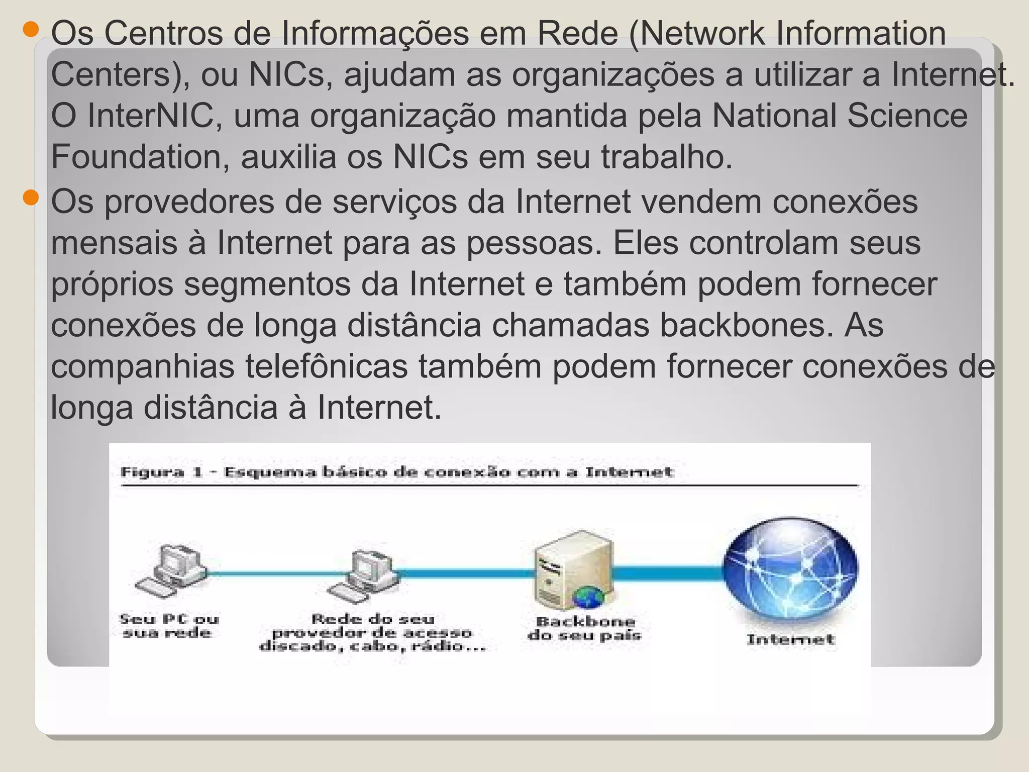  Os Centros de Informações em Rede (Network Information
  Centers), ou NICs, ajudam as organizações a utilizar a Internet.
  O InterNIC, uma organização mantida pela National Science
  Foundation, auxilia os NICs em seu trabalho.
 Os provedores de serviços da Internet vendem conexões
  mensais à Internet para as pessoas. Eles controlam seus
  próprios segmentos da Internet e também podem fornecer
  conexões de longa distância chamadas backbones. As
  companhias telefônicas também podem fornecer conexões de
  longa distância à Internet.
 