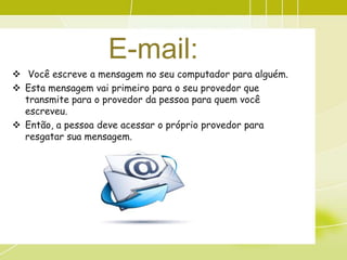 E-mail:
 Você escreve a mensagem no seu computador para alguém.
 Esta mensagem vai primeiro para o seu provedor que
  transmite para o provedor da pessoa para quem você
  escreveu.
 Então, a pessoa deve acessar o próprio provedor para
  resgatar sua mensagem.
 