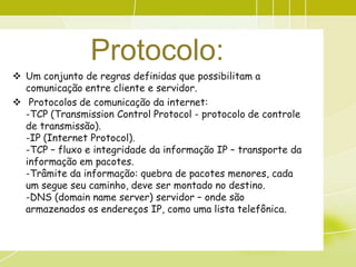 Protocolo:
 Um conjunto de regras definidas que possibilitam a
  comunicação entre cliente e servidor.
 Protocolos de comunicação da internet:
  -TCP (Transmission Control Protocol - protocolo de controle
  de transmissão).
  -IP (Internet Protocol).
  -TCP – fluxo e integridade da informação IP – transporte da
  informação em pacotes.
  -Trâmite da informação: quebra de pacotes menores, cada
  um segue seu caminho, deve ser montado no destino.
  -DNS (domain name server) servidor – onde são
  armazenados os endereços IP, como uma lista telefônica.
 