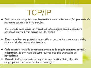 TCP/IP
 Toda rede de computadores transmite e recebe informações por meio de
  pequenos pacotes de informações.

   Ex.: quando você envia um e-mail, as informações são divididas em
  pequenas porções com menos de 200 bytes.

 Essas porções, em primeiro lugar, são empacotadas para, em seguida,
  serem enviadas ao seu destinatário.

 Cada pacote é enviado separadamente e pode seguir caminhos (rotas)
  independentes por meio de comutadores que são chamados de
  Roteadores.
 Quando todos os pacotes chegam ao seu destinatário, eles são
  reagrupados conforme seu formato original.
 