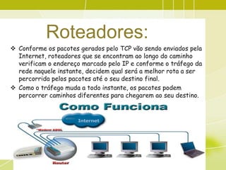 Roteadores:
 Conforme os pacotes gerados pelo TCP vão sendo enviados pela
  Internet, roteadores que se encontram ao longo do caminho
  verificam o endereço marcado pelo IP e conforme o tráfego da
  rede naquele instante, decidem qual será a melhor rota a ser
  percorrida pelos pacotes até o seu destino final.
 Como o tráfego muda a todo instante, os pacotes podem
  percorrer caminhos diferentes para chegarem ao seu destino.
 