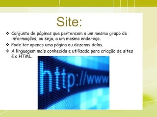Site:
 Conjunto de páginas que pertencem a um mesmo grupo de
  informações, ou seja, a um mesmo endereço.
 Pode ter apenas uma página ou dezenas delas.
 A linguagem mais conhecida e utilizada para criação de sites
  é o HTML.
 