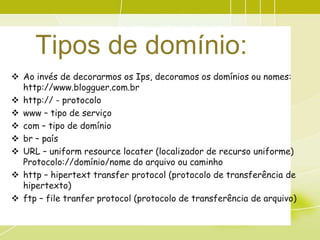 Tipos de domínio:
 Ao invés de decorarmos os Ips, decoramos os domínios ou nomes:
  http://www.blogguer.com.br
 http:// - protocolo
 www – tipo de serviço
 com – tipo de domínio
 br – país
 URL – uniform resource locater (localizador de recurso uniforme)
  Protocolo://domínio/nome do arquivo ou caminho
 http – hipertext transfer protocol (protocolo de transferência de
  hipertexto)
 ftp – file tranfer protocol (protocolo de transferência de arquivo)
 