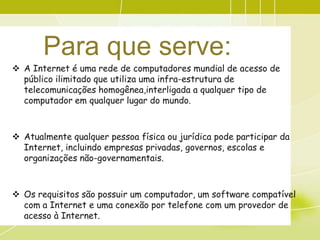 Para que serve:
 A Internet é uma rede de computadores mundial de acesso de
  público ilimitado que utiliza uma infra-estrutura de
  telecomunicações homogênea,interligada a qualquer tipo de
  computador em qualquer lugar do mundo.



 Atualmente qualquer pessoa física ou jurídica pode participar da
  Internet, incluindo empresas privadas, governos, escolas e
  organizações não-governamentais.



 Os requisitos são possuir um computador, um software compatível
  com a Internet e uma conexão por telefone com um provedor de
  acesso à Internet.
 