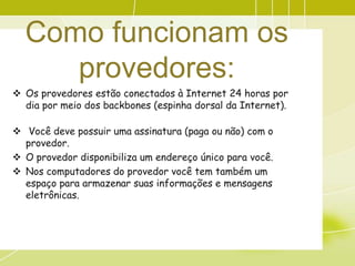 Como funcionam os
     provedores:
 Os provedores estão conectados à Internet 24 horas por
  dia por meio dos backbones (espinha dorsal da Internet).

 Você deve possuir uma assinatura (paga ou não) com o
  provedor.
 O provedor disponibiliza um endereço único para você.
 Nos computadores do provedor você tem também um
  espaço para armazenar suas informações e mensagens
  eletrônicas.
 